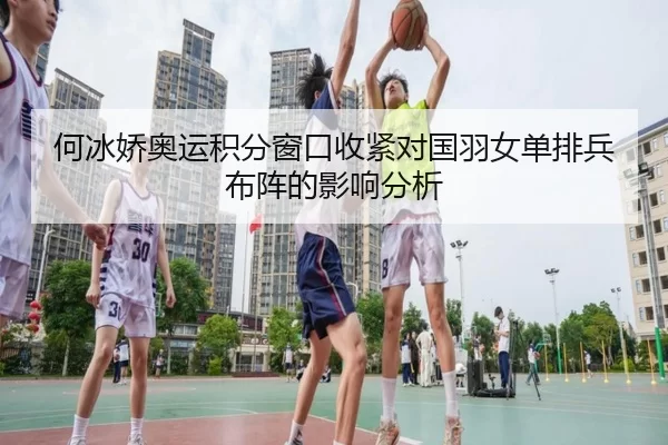 何冰娇奥运积分窗口收紧对国羽女单排兵布阵的影响分析